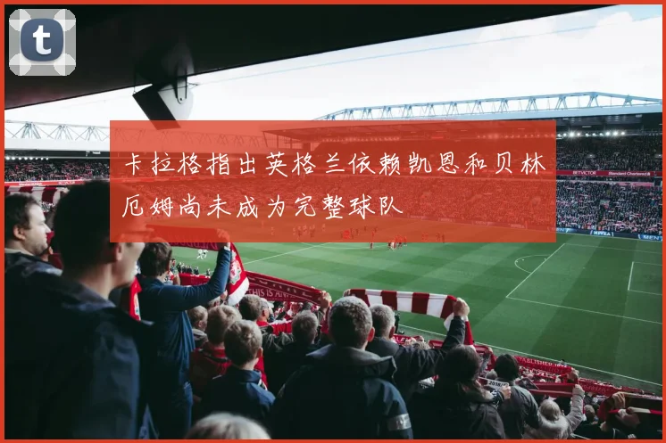 卡拉格指出英格兰依赖凯恩和贝林厄姆尚未成为完整球队