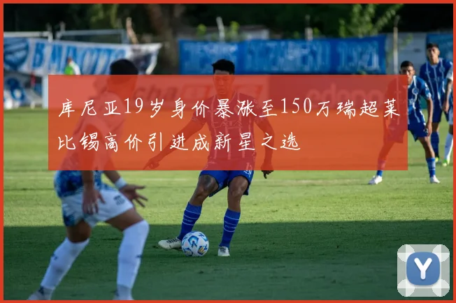 库尼亚19岁身价暴涨至150万瑞超莱比锡高价引进成新星之选