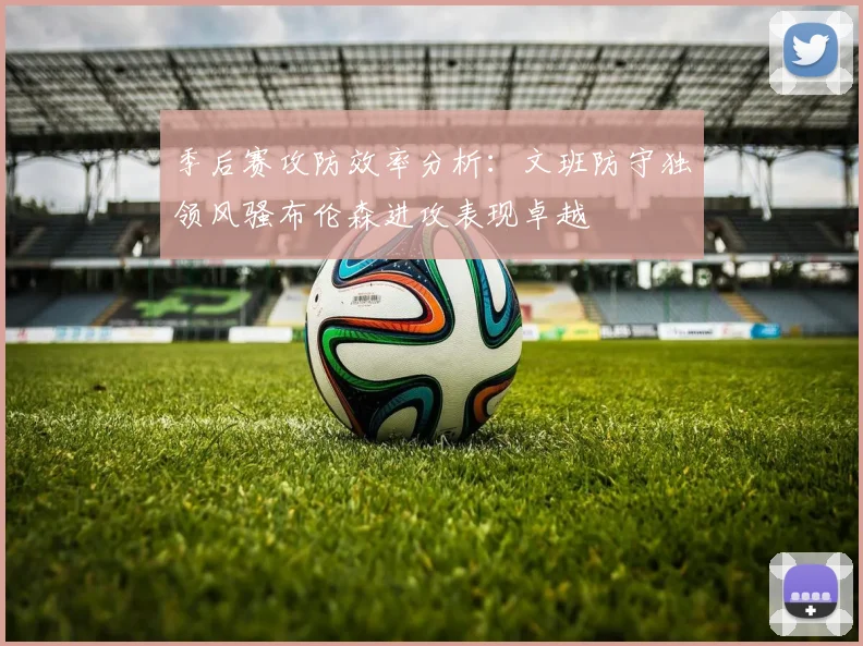 季后赛攻防效率分析：文班防守独领风骚布伦森进攻表现卓越