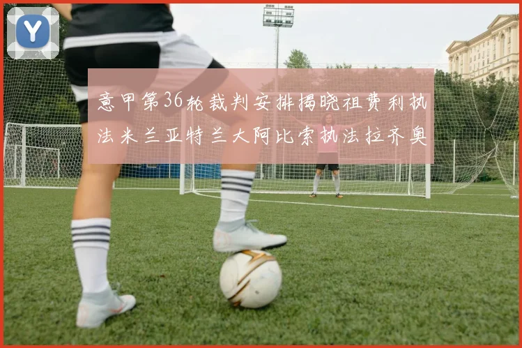 意甲第36轮裁判安排揭晓祖费利执法米兰亚特兰大阿比索执法拉齐奥国米