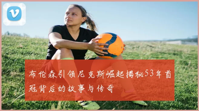 布伦森引领尼克斯崛起揭秘53年首冠背后的故事与传奇