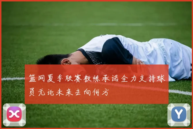 篮网夏季联赛教练承诺全力支持球员无论未来去向何方