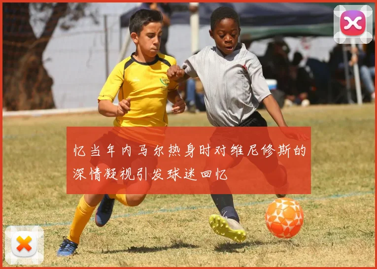 忆当年内马尔热身时对维尼修斯的深情凝视引发球迷回忆