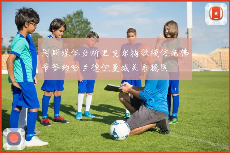 阿斯媒体分析里克尔梅欲模仿老佛爷签约哈兰德但曼城关系稳固