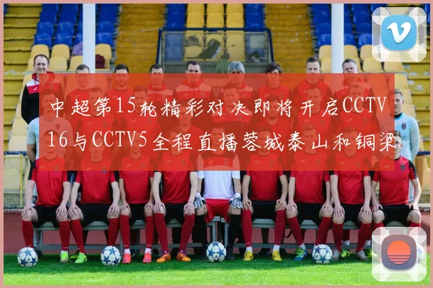 中超第15轮精彩对决即将开启CCTV16与CCTV5全程直播蓉城泰山和铜梁龙国安赛事