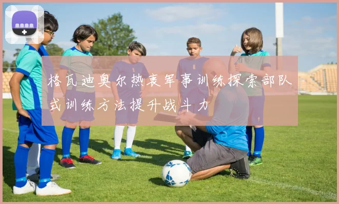 格瓦迪奥尔热衷军事训练探索部队式训练方法提升战斗力