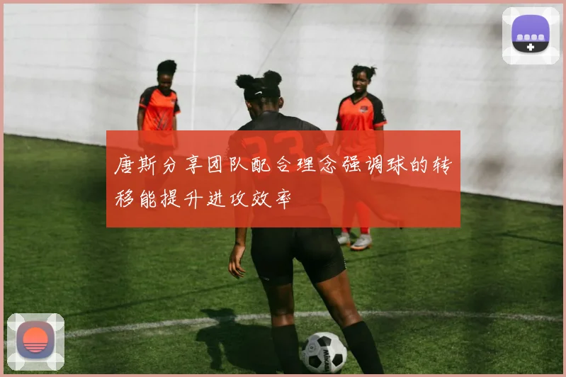 唐斯分享团队配合理念强调球的转移能提升进攻效率